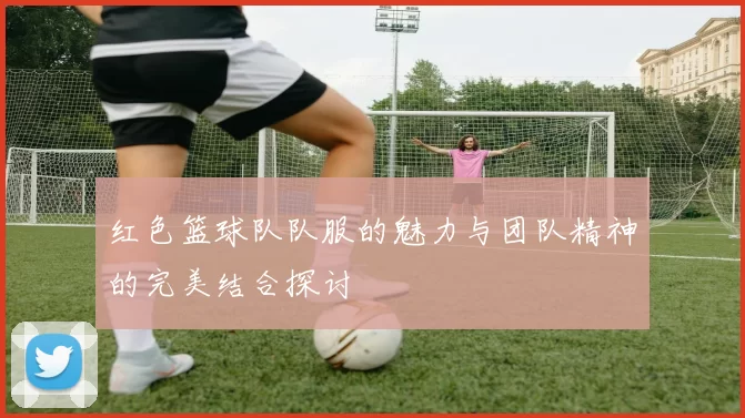 红色篮球队队服的魅力与团队精神的完美结合探讨