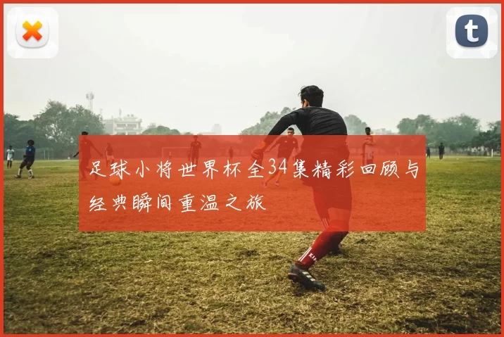 足球小将世界杯全34集精彩回顾与经典瞬间重温之旅