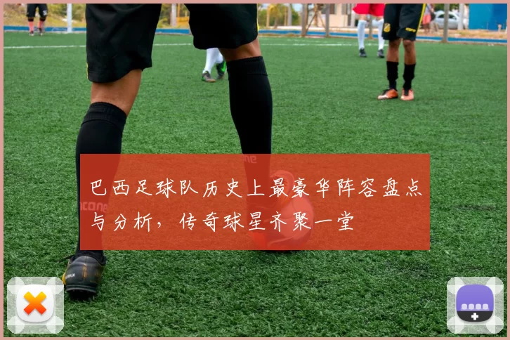 巴西足球队历史上最豪华阵容盘点与分析，传奇球星齐聚一堂